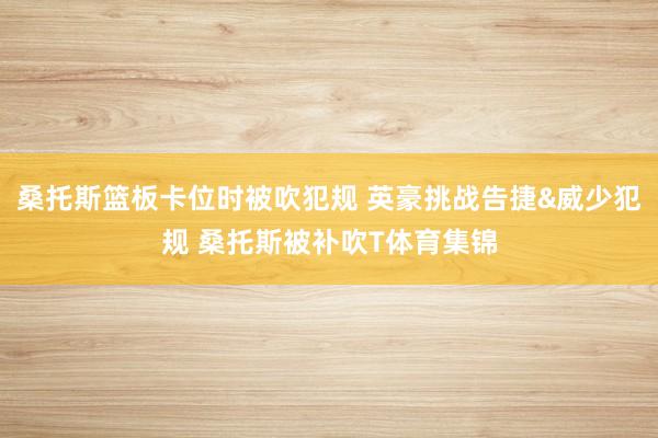 桑托斯篮板卡位时被吹犯规 英豪挑战告捷&威少犯规 桑托斯被补吹T体育集锦