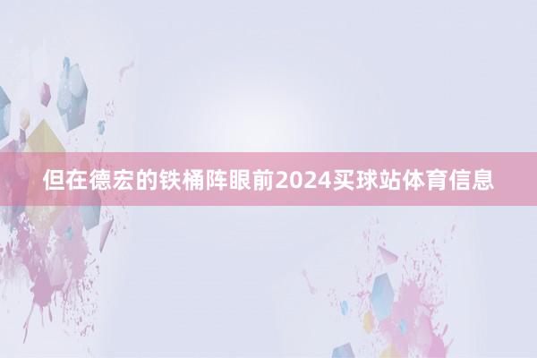 但在德宏的铁桶阵眼前2024买球站体育信息