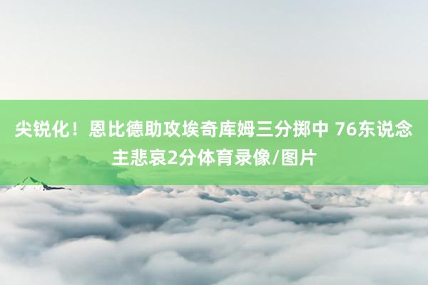 尖锐化！恩比德助攻埃奇库姆三分掷中 76东说念主悲哀2分体育录像/图片