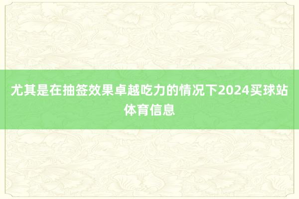 尤其是在抽签效果卓越吃力的情况下2024买球站体育信息