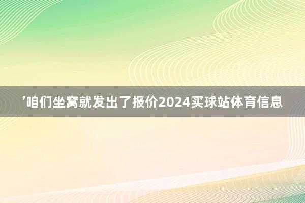 ’咱们坐窝就发出了报价2024买球站体育信息