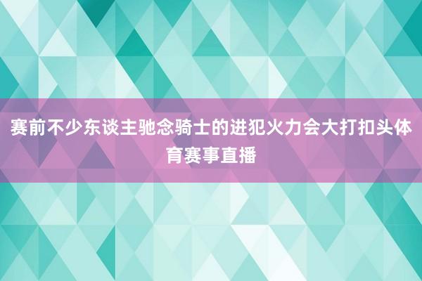 赛前不少东谈主驰念骑士的进犯火力会大打扣头体育赛事直播
