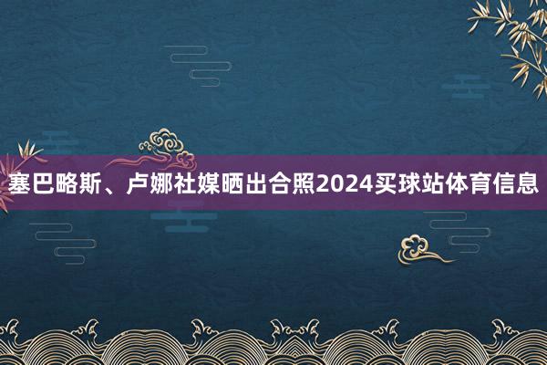 塞巴略斯、卢娜社媒晒出合照2024买球站体育信息
