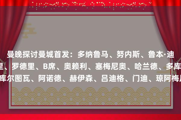 曼晚探讨曼城首发:多纳鲁马、努内斯、鲁本·迪亚斯、格伊、艾特-努里、罗德里、B席、奥赖利、塞梅尼奥、哈兰德、多库曼晚探讨皇马首发:库尔图瓦、阿诺德、赫伊森、吕迪格、门迪、琼阿梅尼、巴尔韦德、卡马文加、卜拉欣·迪亚斯、居莱尔、维尼修斯 体育集锦