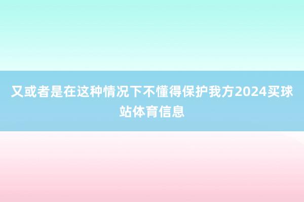 又或者是在这种情况下不懂得保护我方2024买球站体育信息