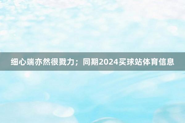 细心端亦然很戮力；同期2024买球站体育信息