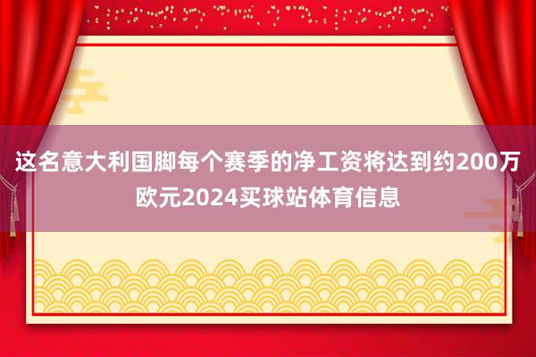 这名意大利国脚每个赛季的净工资将达到约200万欧元2024买球站体育信息