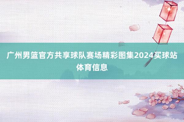 广州男篮官方共享球队赛场精彩图集2024买球站体育信息