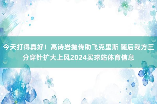 今天打得真好！高诗岩抛传助飞克里斯 随后我方三分穿针扩大上风2024买球站体育信息