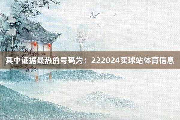 其中证据最热的号码为：222024买球站体育信息