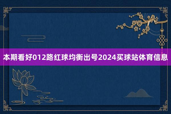 本期看好012路红球均衡出号2024买球站体育信息