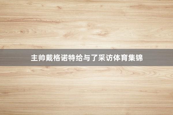 主帅戴格诺特给与了采访体育集锦