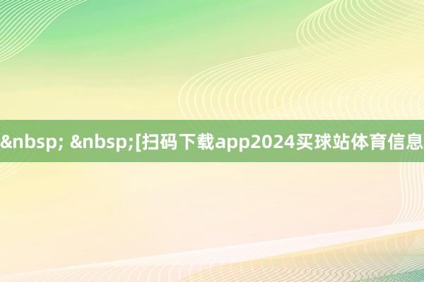 &nbsp; &nbsp;　　　　[扫码下载app2024买球站体育信息