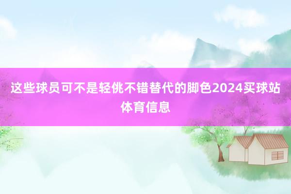 这些球员可不是轻佻不错替代的脚色2024买球站体育信息