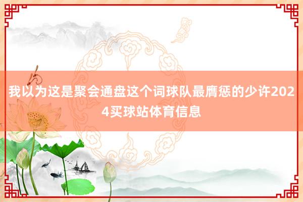 我以为这是聚会通盘这个词球队最膺惩的少许2024买球站体育信息