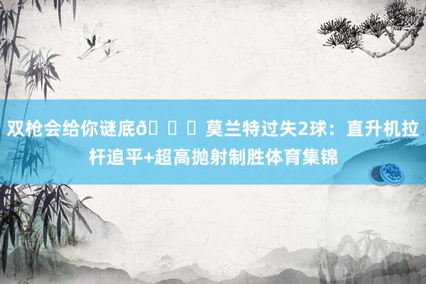双枪会给你谜底😈莫兰特过失2球：直升机拉杆追平+超高抛射制胜体育集锦