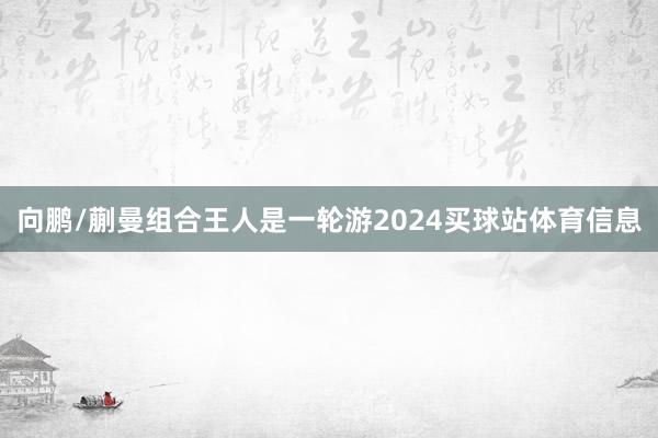 向鹏/蒯曼组合王人是一轮游2024买球站体育信息