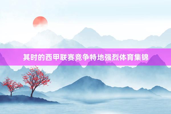 其时的西甲联赛竞争特地强烈体育集锦