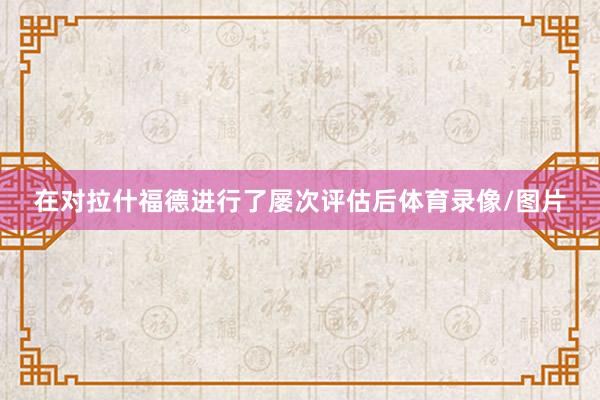 在对拉什福德进行了屡次评估后体育录像/图片
