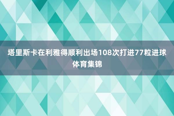 塔里斯卡在利雅得顺利出场108次打进77粒进球体育集锦