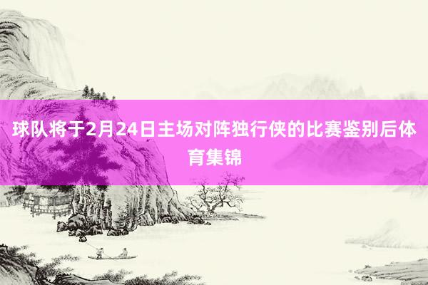 球队将于2月24日主场对阵独行侠的比赛鉴别后体育集锦