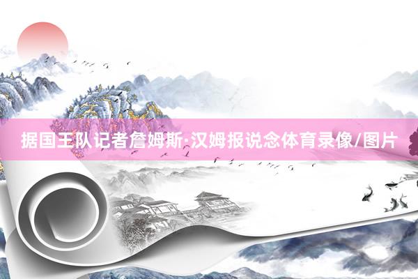据国王队记者詹姆斯·汉姆报说念体育录像/图片