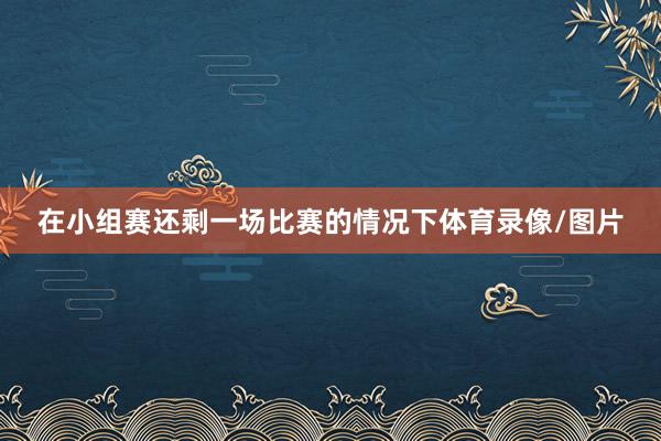 在小组赛还剩一场比赛的情况下体育录像/图片
