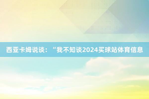 西亚卡姆说谈：“我不知谈2024买球站体育信息