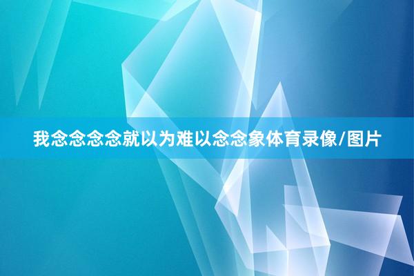 我念念念念就以为难以念念象体育录像/图片