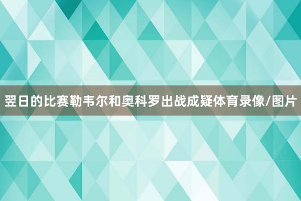 翌日的比赛勒韦尔和奥科罗出战成疑体育录像/图片