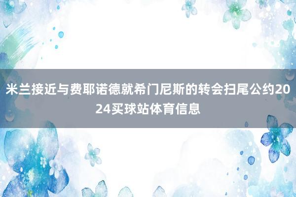 米兰接近与费耶诺德就希门尼斯的转会扫尾公约2024买球站体育信息