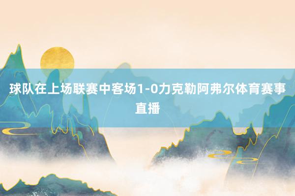 球队在上场联赛中客场1-0力克勒阿弗尔体育赛事直播