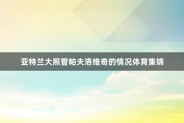 亚特兰大照管帕夫洛维奇的情况体育集锦