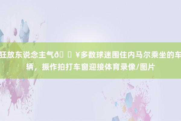 狂放东说念主气🔥多数球迷围住内马尔乘坐的车辆，振作拍打车窗迎接体育录像/图片
