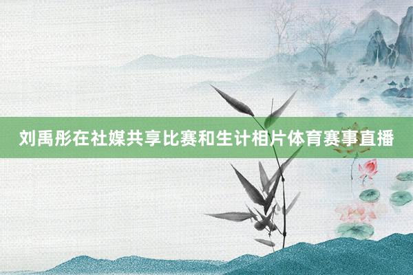 刘禹彤在社媒共享比赛和生计相片体育赛事直播