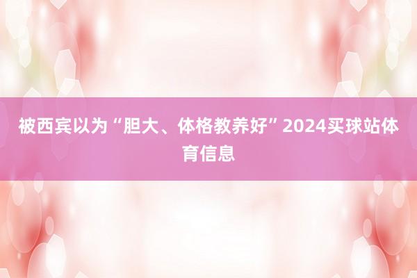 被西宾以为“胆大、体格教养好”2024买球站体育信息
