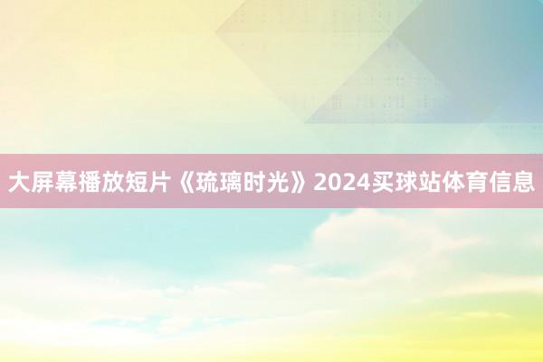 大屏幕播放短片《琉璃时光》2024买球站体育信息