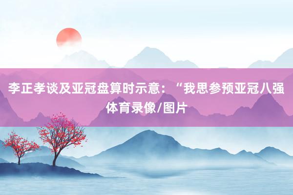 李正孝谈及亚冠盘算时示意：“我思参预亚冠八强体育录像/图片