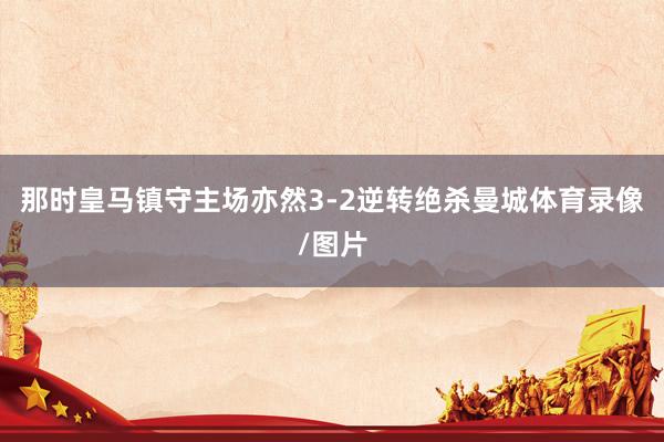 那时皇马镇守主场亦然3-2逆转绝杀曼城体育录像/图片