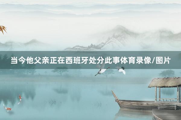 当今他父亲正在西班牙处分此事体育录像/图片