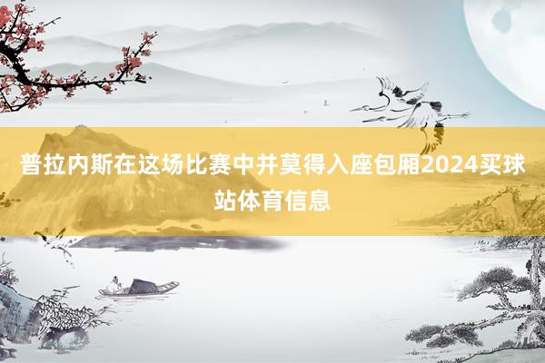 普拉内斯在这场比赛中并莫得入座包厢2024买球站体育信息