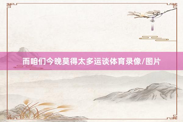 而咱们今晚莫得太多运谈体育录像/图片