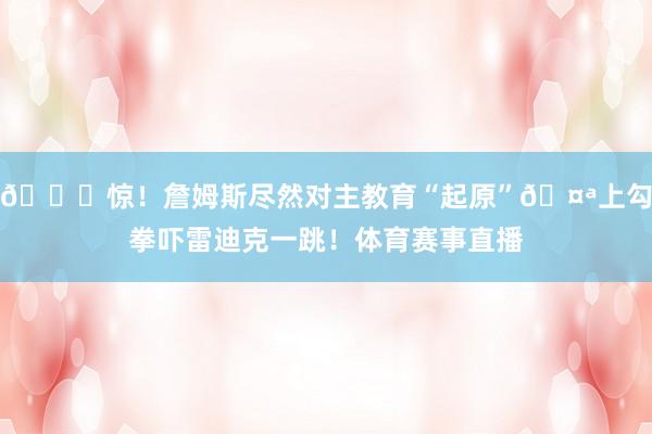 😆惊！詹姆斯尽然对主教育“起原”🤪上勾拳吓雷迪克一跳！体育赛事直播
