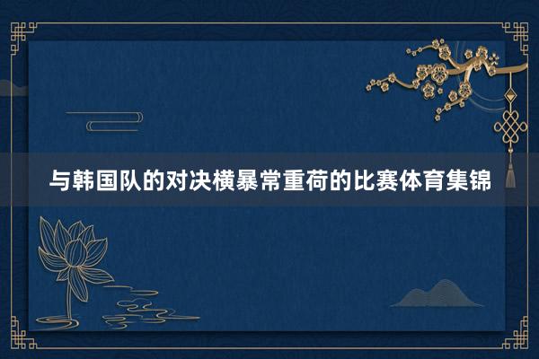 与韩国队的对决横暴常重荷的比赛体育集锦