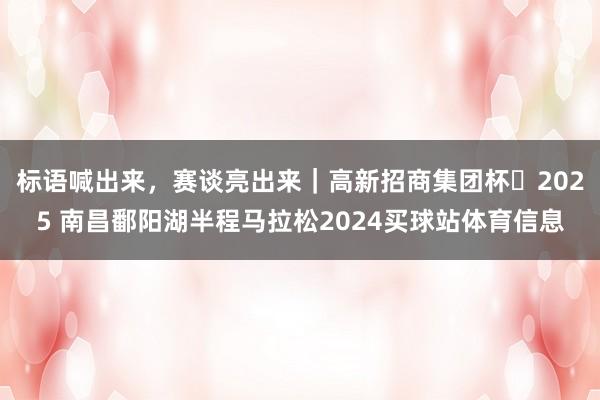 标语喊出来，赛谈亮出来｜高新招商集团杯・2025 南昌鄱阳湖半程马拉松2024买球站体育信息