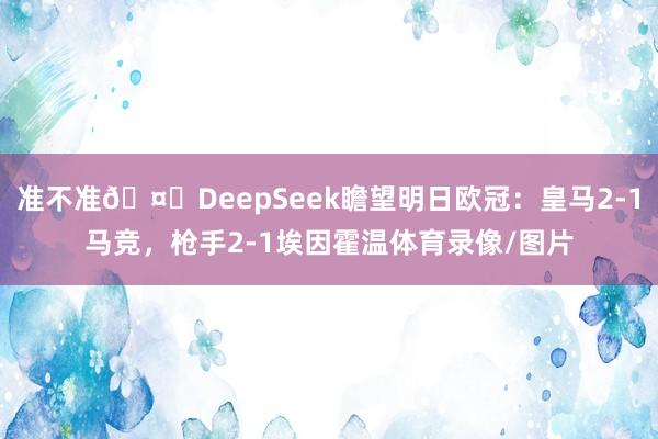准不准🤔DeepSeek瞻望明日欧冠：皇马2-1马竞，枪手2-1埃因霍温体育录像/图片