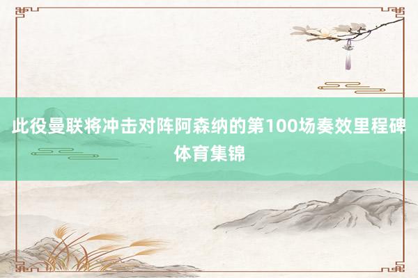 此役曼联将冲击对阵阿森纳的第100场奏效里程碑体育集锦