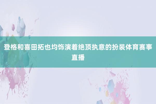登格和喜田拓也均饰演着绝顶执意的扮装体育赛事直播