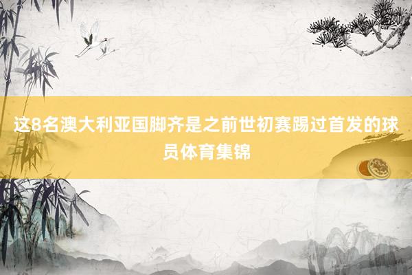 这8名澳大利亚国脚齐是之前世初赛踢过首发的球员体育集锦