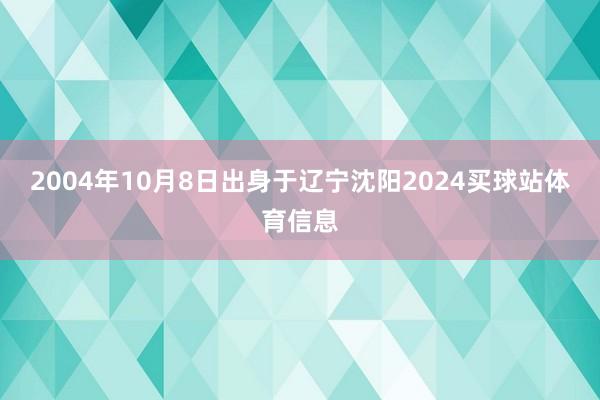 2004年10月8日出身于辽宁沈阳2024买球站体育信息